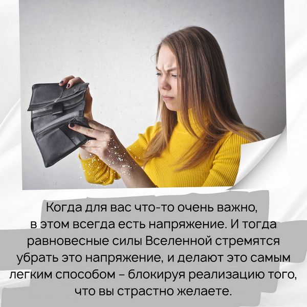 Когда для вас что-то очень важно, в этом всегда есть напряжение. И тогда равновесные силы Вселенной стремятся убрать это напряжение, и делают это самым легким способом – блокируя реализацию того, что вы страстно желаете. Вам очень важны деньги, – соответственно, вы их не получите. Таким образом во Вселенной всё приводится в гармонию.