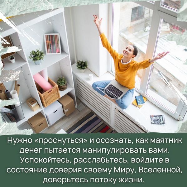 Нужно «проснуться» и осознать, как маятник денег пытается манипулировать вами. Успокойтесь, расслабьтесь, войдите в состояние доверия своему Миру, Вселенной, доверьтесь потоку жизни. 