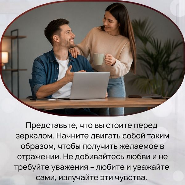 Представьте, что вы стоите перед зеркалом. Начните двигать собой таким образом, чтобы получить желаемое в отражении. Не добивайтесь любви и не требуйте уважения – любите и уважайте сами, излучайте эти чувства. 