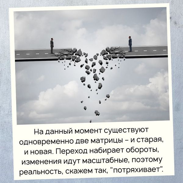 Сейчас усилилось воздействие новых энергий, с помощью которых старая матрица меняется на новую. Фактически на данный момент существуют одновременно две матрицы – и старая, и новая. Переход набирает обороты, изменения идут масштабные, поэтому реальность, скажем так, "потряхивает".