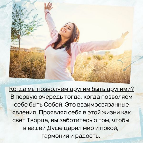 Когда мы позволяем другим быть другими? В первую очередь тогда, когда позволяем себе быть Собой. Это взаимосвязанные явления. Проявляя себя в этой жизни как свет Творца, вы заботитесь о том, чтобы в вашей Душе царил мир и покой, гармония и радость. 