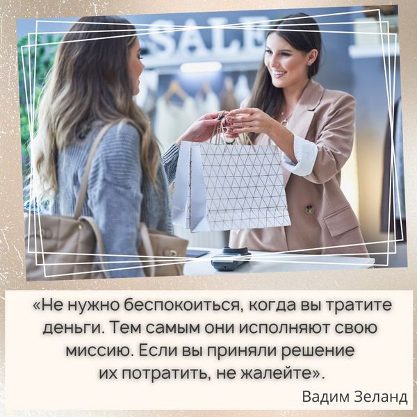  «Не нужно беспокоиться, когда вы тратите деньги. Тем самым они исполняют свою миссию. Если вы приняли решение их потратить, не жалейте. Стремление копить кругленькую сумму и как можно меньше тратить ведёт к созданию сильного потенциала: в одном месте скапливается и никуда не уходит. В таком случае велика вероятность потерять всё. Деньги нужно разумно тратить, чтобы было движение. Там, где нет движения, появляется потенциал». Вадим Зеланд