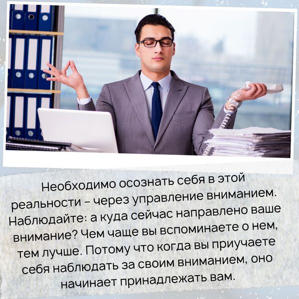 Необходимо осознать себя в этой реальности – через управление вниманием. Наблюдайте: а куда сейчас направлено ваше внимание? Чем чаще вы вспоминаете о нем, тем лучше. Потому что когда вы приучаете себя наблюдать за своим вниманием, оно начинает принадлежать вам.