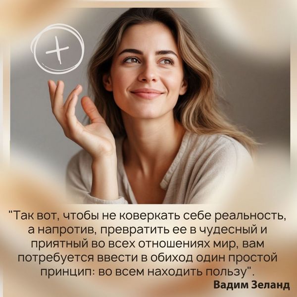 "Так вот, чтобы не коверкать себе реальность, а напротив, превратить ее в чудесный и приятный во всех отношениях мир, вам потребуется ввести в обиход один простой принцип: во всем находить пользу. Буквально, извлекать пользу из любой досадной ситуации, вообще из любого события, вызывающего хоть малейшее ваше неприятие. Поставить себе такую цель – вытаскивать пользу". Увидьте, её, пожалуйста. Если вы не видите пользу в вашем событии, значит, обозначьте это событие пользой. Только помните, что при этом ваше состояние должно этому соответствовать. Скажите себе: "Я знаю, что это на пользу. Всё и всегда мне на пользу". Вадим Зеланд