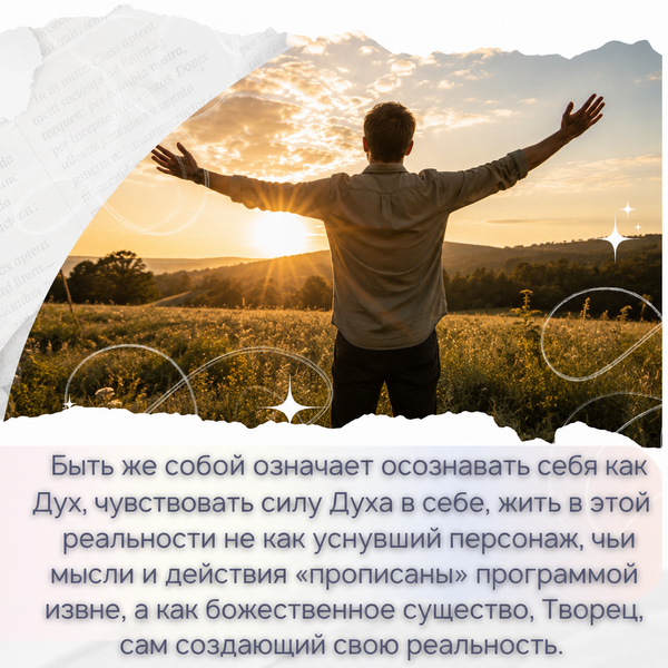 Быть же собой в этом контексте означает осознавать себя как Дух, чувствовать силу Духа в себе, жить в этой реальности не как уснувший персонаж, чьи мысли и действия «прописаны» программой извне, а как божественное существо, Творец, сам создающий свою реальность. 