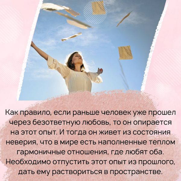 Если раньше человек уже прошел через безответную любовь, то он опирается на этот опыт. И тогда он живет из состояния неверия, что в мире есть наполненные теплом гармоничные отношения, где любят оба. Необходимо отпустить этот опыт из прошлого, дать ему раствориться в пространстве.