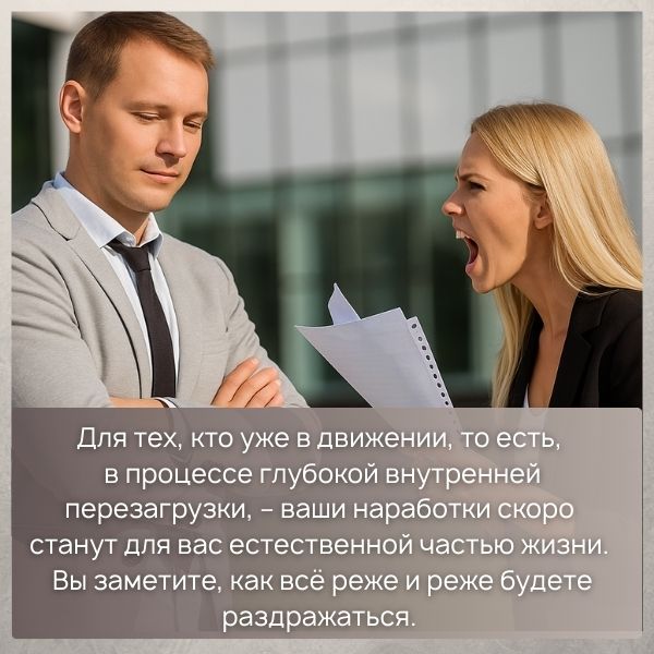 Для тех, кто уже в движении, то есть, в процессе глубокой внутренней перезагрузки, – ваши наработки скоро станут для вас естественной частью жизни. Вы заметите, как всё реже и реже будете раздражаться. 