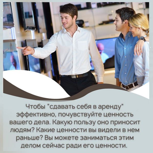 Чтобы “сдавать себя в аренду” эффективно, почувствуйте ценность вашего дела. Какую пользу оно приносит людям? Какие ценности вы видели в нем раньше? Вы можете заниматься этим делом сейчас ради его ценности.