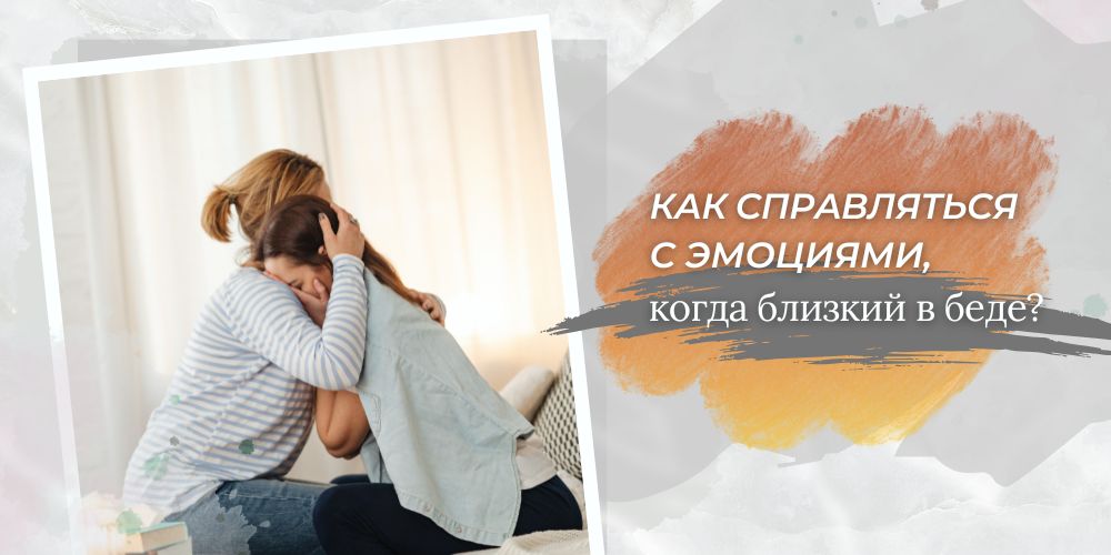 Как справляться с эмоциями, когда близкий в беде?