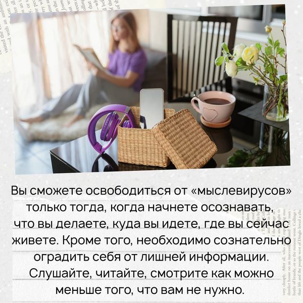 Вы сможете освободиться от этих «мыслевирусов» только тогда, когда начнете осознавать, что вы делаете, куда вы идете, где вы сейчас живете. Кроме того, необходимо сознательно оградить себя от лишней информации. Слушайте, читайте, смотрите как можно меньше того, что вам не нужно. 