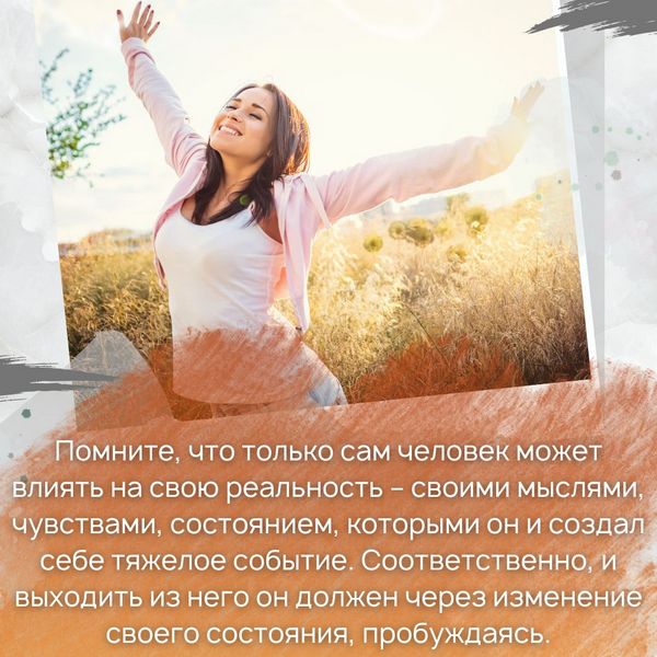 помните, что только сам человек может влиять на свою реальность – своими мыслями, чувствами, состоянием, которыми он и создал себе тяжелое событие. Соответственно, и выходить из него он должен через изменение своего состояния, пробуждаясь. 