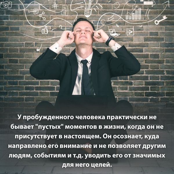 У пробужденного человека практически не бывает "пустых" моментов в жизни, когда он не присутствует в настоящем. Он осознает, куда направлено его внимание и не позволяет другим людям, событиям и т.д. уводить его от значимых для него целей.