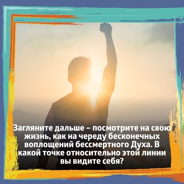Загляните дальше – посмотрите на свою жизнь, как на череду бесконечных воплощений бессмертного Духа.