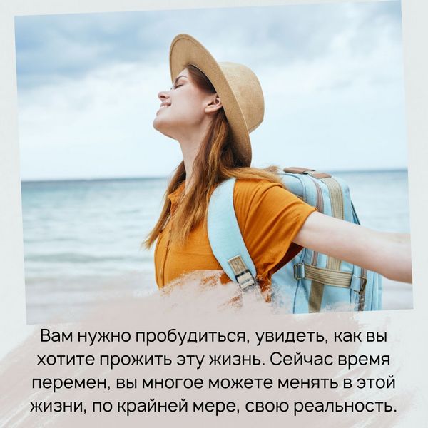 Вам нужно пробудиться, увидеть, как вы хотите прожить эту жизнь. Сейчас время перемен, вы многое можете менять в этой жизни, по крайней мере, свою реальность.