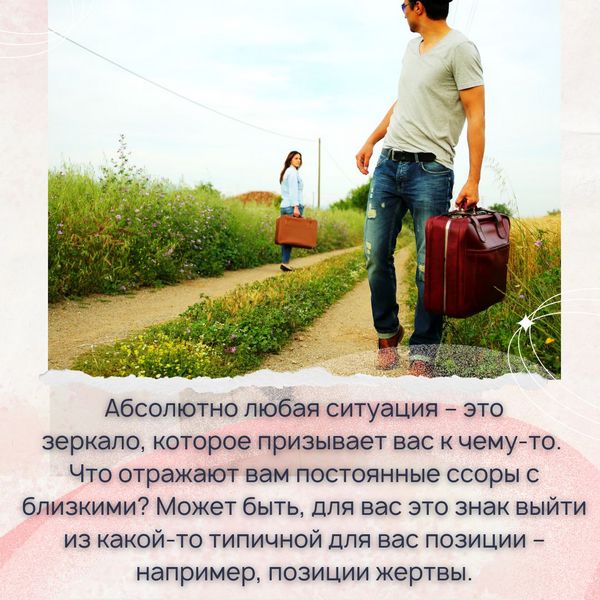 Помните, абсолютно любая ситуация – это зеркало, которое призывает вас к чему-то. Что отражают вам постоянные ссоры с близкими? Может быть, для вас это знак выйти из какой-то типичной для вас позиции – например, позиции жертвы. 